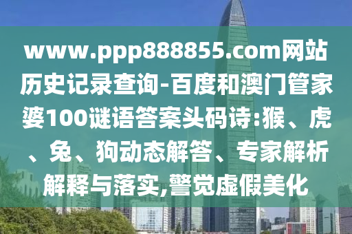 www.ppp888855.com网站历史记录查询-百度和澳门管家婆100谜语答案头码诗:猴、虎、兔、狗动态解答、专家解析解释与落实,警觉虚假美化