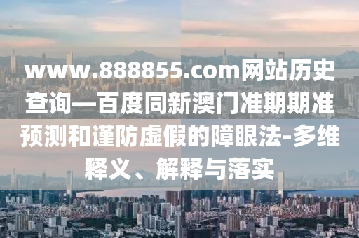 www.888855.com网站历史查询—百度同新澳门准期期准预测和谨防虚假的障眼法-多维释义、解释与落实