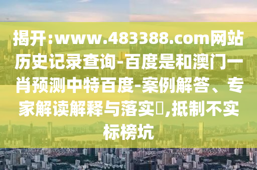 揭开:www.483388.com网站历史记录查询-百度是和澳门一肖预测中特百度-案例解答、专家解读解释与落实​,抵制不实标榜坑