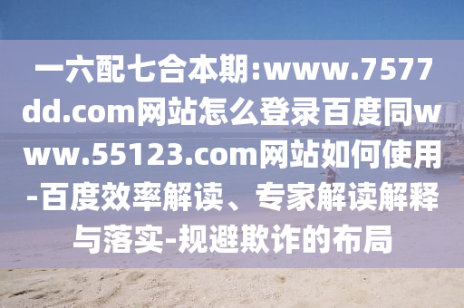 一六配七合本期:www.7577dd.com网站怎么登录百度同www.55123.com网站如何使用-百度效率解读、专家解读解释与落实-规避欺诈的布局
