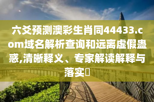 六爻预测澳彩生肖同44433.com域名解析查询和远离虚假蛊惑,清晰释义、专家解读解释与落实​