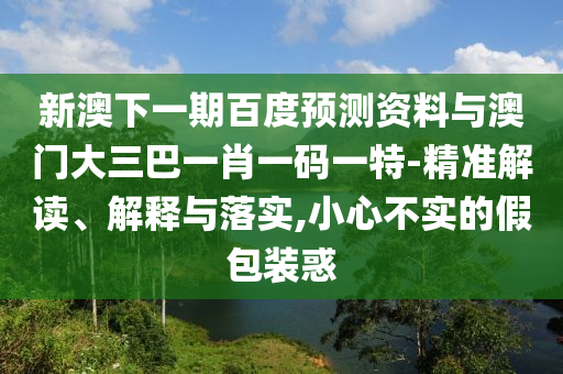 新澳下一期百度预测资料与澳门大三巴一肖一码一特-精准解读、解释与落实,小心不实的假包装惑