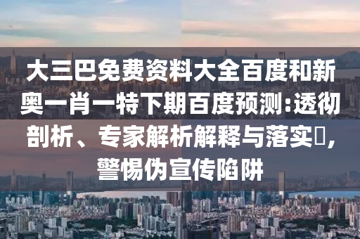 大三巴免费资料大全百度和新奥一肖一特下期百度预测:透彻剖析、专家解析解释与落实​,警惕伪宣传陷阱