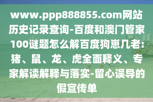 www.ppp888855.com网站历史记录查询-百度和澳门管家100谜题怎么解百度狗崽几老:猪、鼠、龙、虎全面释义、专家解读解释与落实-留心误导的假宣传单
