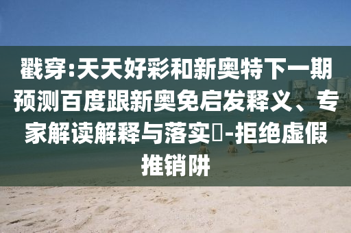 戳穿:天天好彩和新奥特下一期预测百度跟新奥免启发释义、专家解读解释与落实​-拒绝虚假推销阱