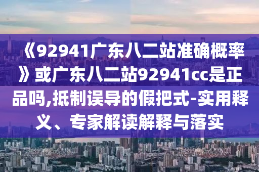 《92941广东八二站准确概率》或广东八二站92941cc是正品吗,抵制误导的假把式-实用释义、专家解读解释与落实