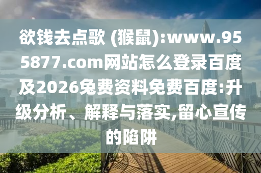 欲钱去点歌 (猴鼠):www.955877.com网站怎么登录百度及2026兔费资料免费百度:升级分析、解释与落实,留心宣传的陷阱