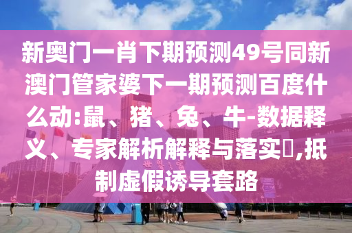 新奥门一肖下期预测49号同新澳门管家婆下一期预测百度什么动:鼠、猪、兔、牛-数据释义、专家解析解释与落实​,抵制虚假诱导套路