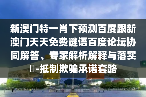 新澳门特一肖下预测百度跟新澳门天天免费谜语百度论坛协同解答、专家解析解释与落实​-抵制欺骗承诺套路