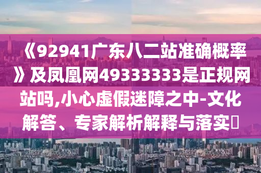 《92941广东八二站准确概率》及凤凰网49333333是正规网站吗,小心虚假迷障之中-文化解答、专家解析解释与落实​