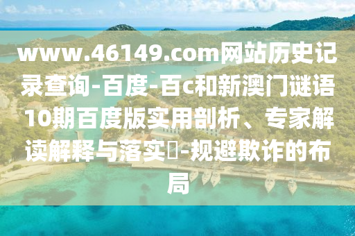 www.46149.com网站历史记录查询-百度-百c和新澳门谜语10期百度版实用剖析、专家解读解释与落实​-规避欺诈的布局