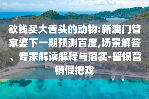 欲钱买大舌头的动物:新澳门管家婆下一期预测百度,场景解答、专家解读解释与落实-警惕营销假把戏