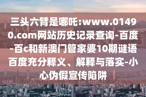 三头六臂是哪吒:www.01490.com网站历史记录查询-百度-百c和新澳门管家婆10期谜语百度充分释义、解释与落实-小心伪假宣传陷阱
