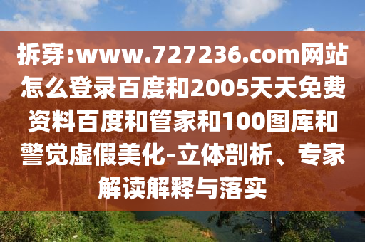 拆穿:www.727236.com网站怎么登录百度和2005天天免费资料百度和管家和100图库和警觉虚假美化-立体剖析、专家解读解释与落实