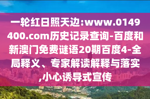 一轮红日照天边:www.0149400.com历史记录查询-百度和新澳门免费谜语20期百度4-全局释义、专家解读解释与落实,小心诱导式宣传