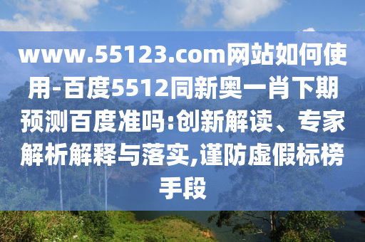 www.55123.com网站如何使用-百度5512同新奥一肖下期预测百度准吗:创新解读、专家解析解释与落实,谨防虚假标榜手段