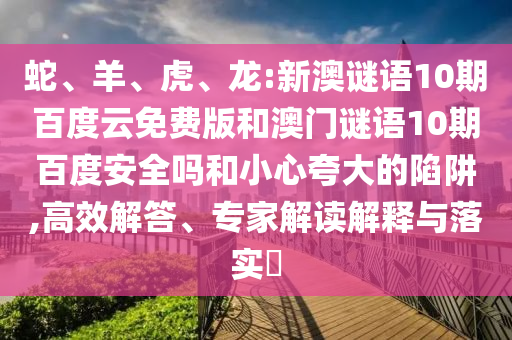 蛇、羊、虎、龙:新澳谜语10期百度云免费版和澳门谜语10期百度安全吗和小心夸大的陷阱,高效解答、专家解读解释与落实​