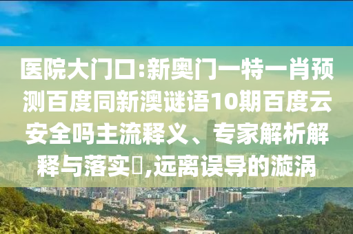 医院大门口:新奥门一特一肖预测百度同新澳谜语10期百度云安全吗主流释义、专家解析解释与落实​,远离误导的漩涡