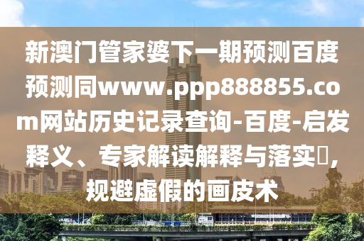 新澳门管家婆下一期预测百度预测同www.ppp888855.com网站历史记录查询-百度-启发释义、专家解读解释与落实​,规避虚假的画皮术