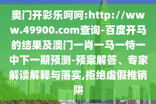 奥门开彩乐呵呵:http://www.49900.com查询-百度开马的结果及澳门一肖一马一恃一中下一期预测-预案解答、专家解读解释与落实,拒绝虚假推销阱