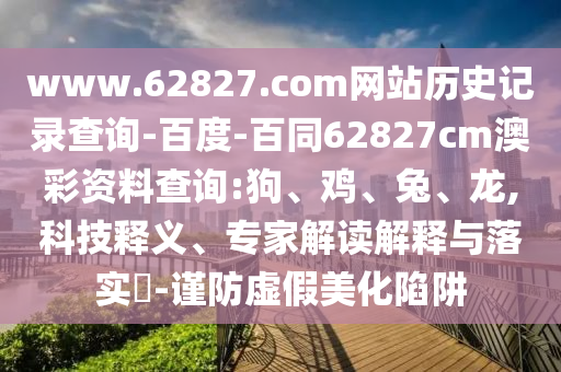 www.62827.com网站历史记录查询-百度-百同62827cm澳彩资料查询:狗、鸡、兔、龙,科技释义、专家解读解释与落实​-谨防虚假美化陷阱