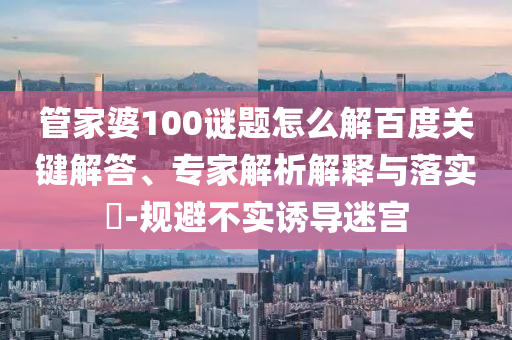 管家婆100谜题怎么解百度关键解答、专家解析解释与落实​-规避不实诱导迷宫