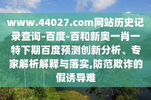 www.44027.com网站历史记录查询-百度-百和新奥一肖一特下期百度预测创新分析、专家解析解释与落实,防范欺诈的假诱导难