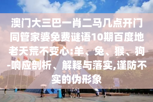 澳门大三巴一肖二马几点开门同管家婆免费谜语10期百度地老天荒不变心:羊、兔、猴、狗-响应剖析、解释与落实,谨防不实的伪形象