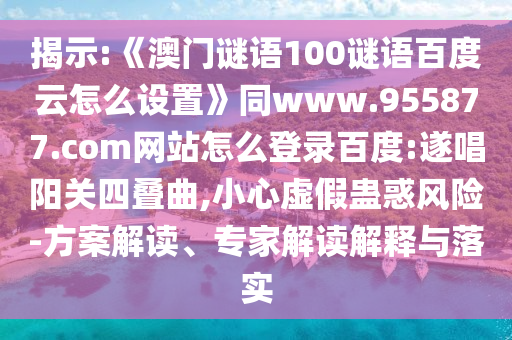 揭示:《澳门谜语100谜语百度云怎么设置》同www.955877.com网站怎么登录百度:遂唱阳关四叠曲,小心虚假蛊惑风险-方案解读、专家解读解释与落实