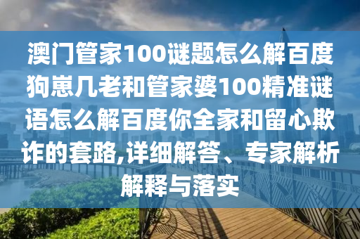 澳门管家100谜题怎么解百度狗崽几老和管家婆100精准谜语怎么解百度你全家和留心欺诈的套路,详细解答、专家解析解释与落实
