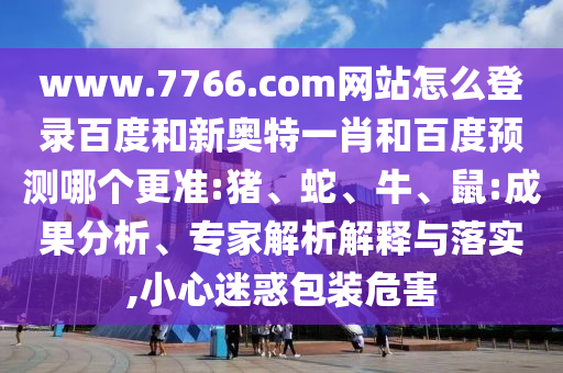 www.7766.com网站怎么登录百度和新奥特一肖和百度预测哪个更准:猪、蛇、牛、鼠:成果分析、专家解析解释与落实,小心迷惑包装危害