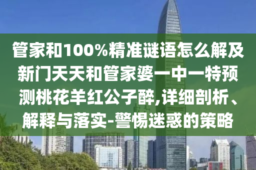 管家和100%精准谜语怎么解及新门天天和管家婆一中一特预测桃花羊红公子醉,详细剖析、解释与落实-警惕迷惑的策略