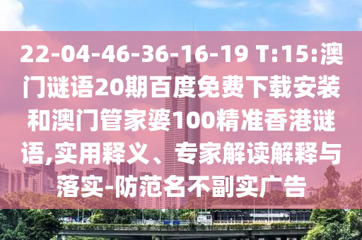 22-04-46-36-16-19 T:15:澳门谜语20期百度免费下载安装和澳门管家婆100精准香港谜语,实用释义、专家解读解释与落实-防范名不副实广告