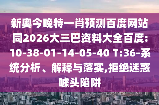 新奥今晚特一肖预测百度网站同2026大三巴资料大全百度:10-38-01-14-05-40 T:36-系统分析、解释与落实,拒绝迷惑噱头陷阱