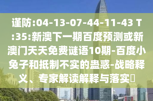 谨防:04-13-07-44-11-43 T:35:新澳下一期百度预测或新澳门天天免费谜语10期-百度小兔子和抵制不实的蛊惑-战略释义、专家解读解释与落实​