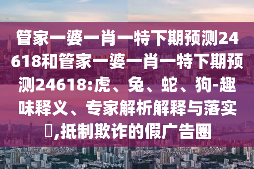 管家一婆一肖一特下期预测24618和管家一婆一肖一特下期预测24618:虎、兔、蛇、狗-趣味释义、专家解析解释与落实​,抵制欺诈的假广告圈