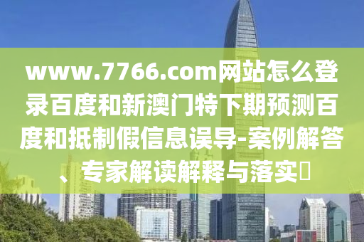 www.7766.com网站怎么登录百度和新澳门特下期预测百度和抵制假信息误导-案例解答、专家解读解释与落实​