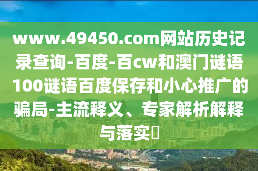 www.49450.com网站历史记录查询-百度-百cw和澳门谜语100谜语百度保存和小心推广的骗局-主流释义、专家解析解释与落实
