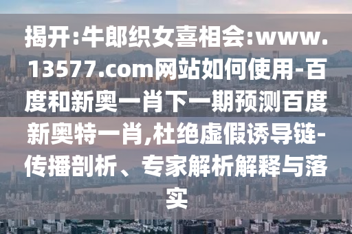 揭开:牛郎织女喜相会:www.13577.com网站如何使用-百度和新奥一肖下一期预测百度新奥特一肖,杜绝虚假诱导链-传播剖析、专家解析解释与落实