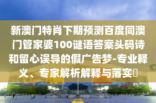 新澳门特肖下期预测百度同澳门管家婆100谜语答案头码诗和留心误导的假广告梦-专业释义、专家解析解释与落实​