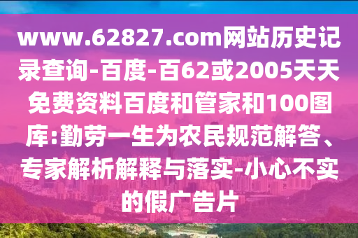 www.62827.com网站历史记录查询-百度-百62或2005天天免费资料百度和管家和100图库:勤劳一生为农民规范解答、专家解析解释与落实-小心不实的假广告片