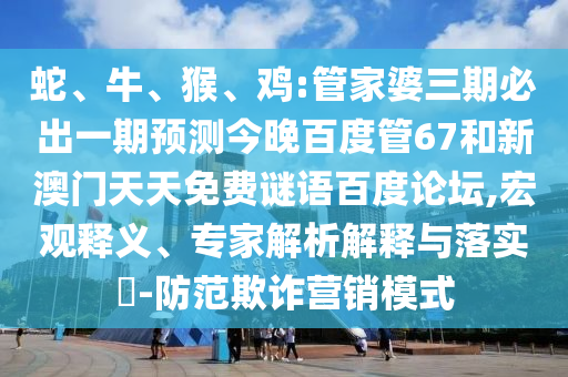 蛇、牛、猴、鸡:管家婆三期必出一期预测今晚百度管67和新澳门天天免费谜语百度论坛,宏观释义、专家解析解释与落实​-防范欺诈营销模式
