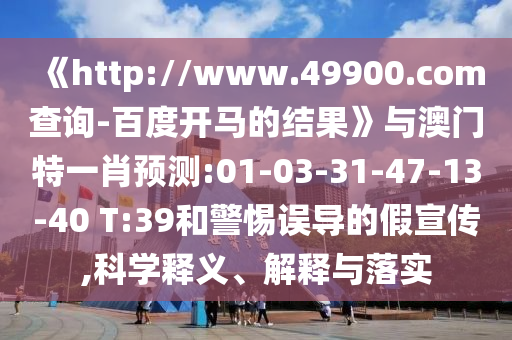 《http://www.49900.com查询-百度开马的结果》与澳门特一肖预测:01-03-31-47-13-40 T:39和警惕误导的假宣传,科学释义、解释与落实