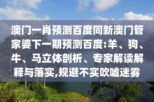 澳门一肖预测百度同新澳门管家婆下一期预测百度:羊、狗、牛、马立体剖析、专家解读解释与落实,规避不实吹嘘迷雾