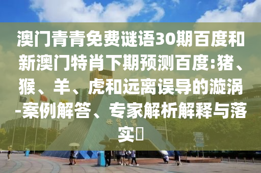 澳门青青免费谜语30期百度和新澳门特肖下期预测百度:猪、猴、羊、虎和远离误导的漩涡-案例解答、专家解析解释与落实​
