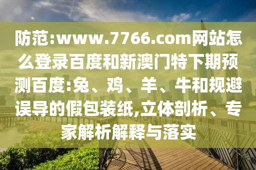 防范:www.7766.com网站怎么登录百度和新澳门特下期预测百度:兔、鸡、羊、牛和规避误导的假包装纸,立体剖析、专家解析解释与落实