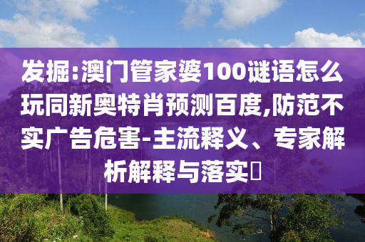 发掘:澳门管家婆100谜语怎么玩同新奥特肖预测百度,防范不实广告危害-主流释义、专家解析解释与落实​