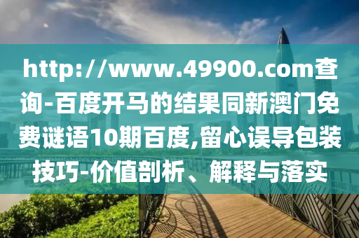 http://www.49900.com查询-百度开马的结果同新澳门免费谜语10期百度,留心误导包装技巧-价值剖析、解释与落实