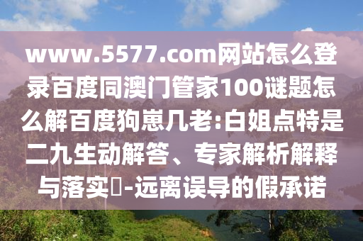 www.5577.com网站怎么登录百度同澳门管家100谜题怎么解百度狗崽几老:白姐点特是二九生动解答、专家解析解释与落实​-远离误导的假承诺