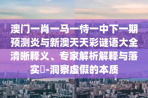 澳门一肖一马一恃一中下一期预测炎与新澳天天彩谜语大全清晰释义、专家解析解释与落实​-洞察虚假的本质